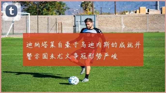 迪纳塔莱自豪于乌迪内斯的成就并警示国米尤文争冠形势严峻