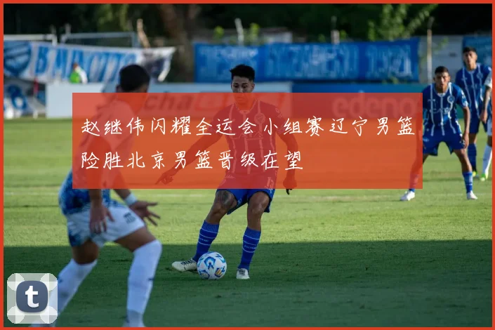 赵继伟闪耀全运会小组赛辽宁男篮险胜北京男篮晋级在望