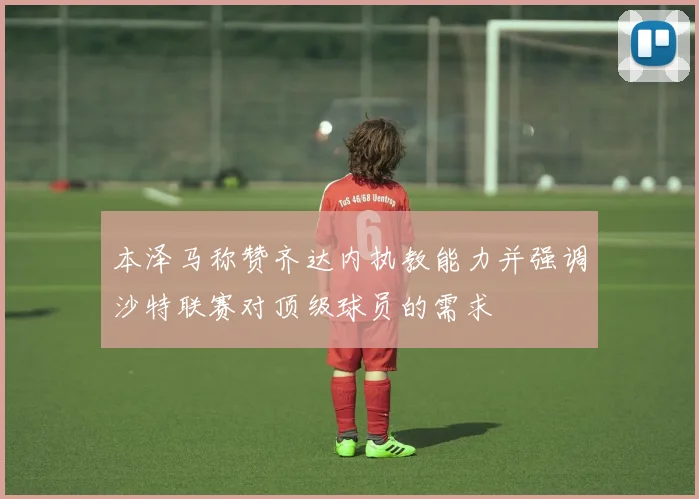 本泽马称赞齐达内执教能力并强调沙特联赛对顶级球员的需求