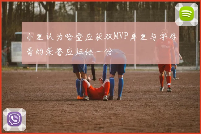 小里认为哈登应获双MVP库里与字母哥的荣誉应归他一份