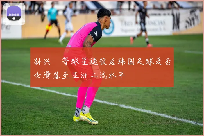 孙兴慜等球星退役后韩国足球是否会滑落至亚洲二流水平