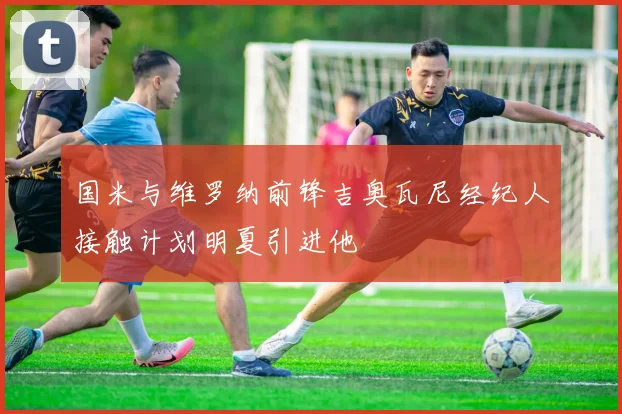 国米与维罗纳前锋吉奥瓦尼经纪人接触计划明夏引进他