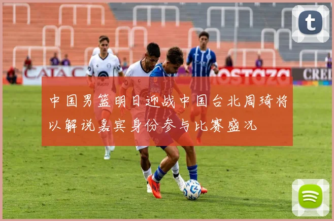 中国男篮明日迎战中国台北周琦将以解说嘉宾身份参与比赛盛况