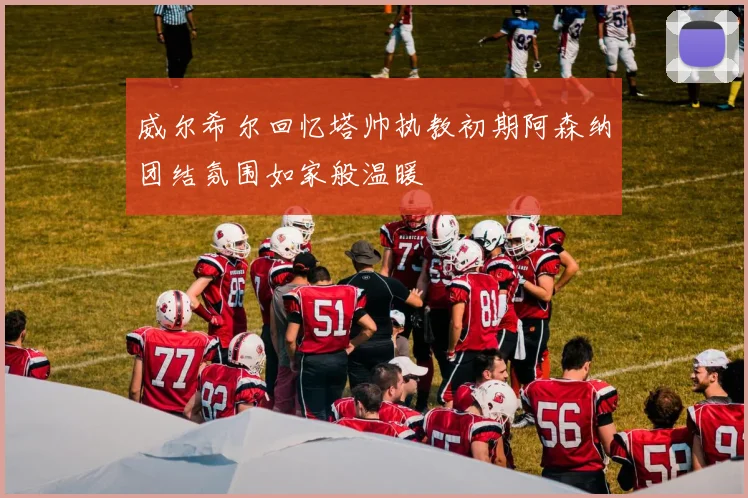 威尔希尔回忆塔帅执教初期阿森纳团结氛围如家般温暖