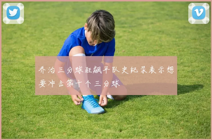乔治三分球狂飙平队史纪录表示想要冲击第十个三分球