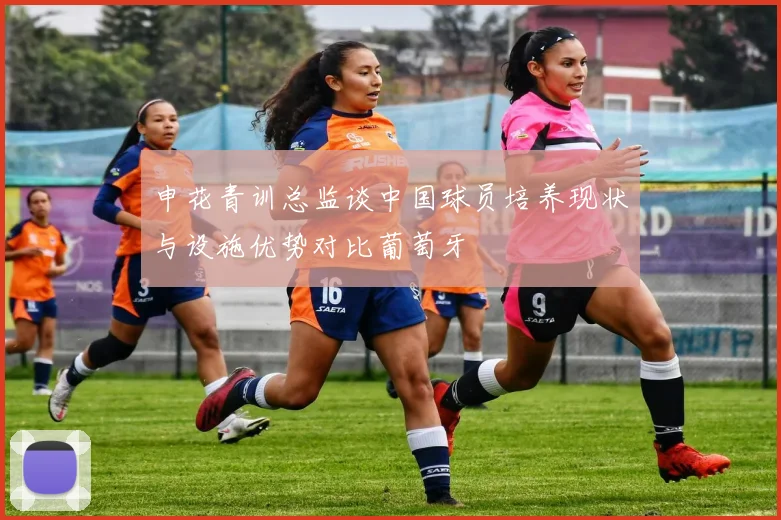 申花青训总监谈中国球员培养现状与设施优势对比葡萄牙
