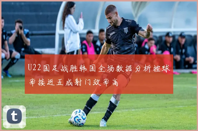 U22国足战胜韩国全场数据分析控球率接近五成射门效率高