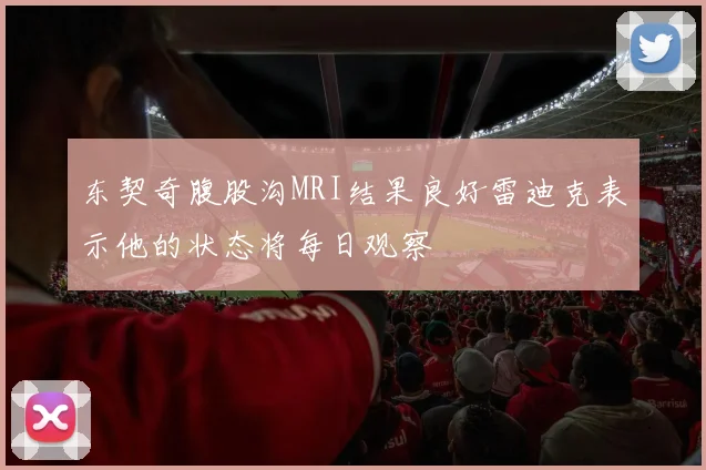 东契奇腹股沟MRI结果良好雷迪克表示他的状态将每日观察