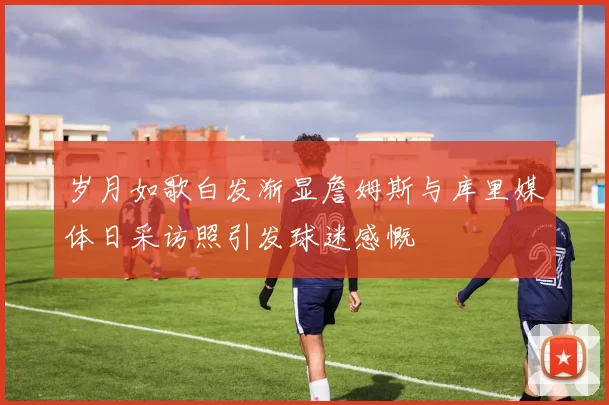 岁月如歌白发渐显詹姆斯与库里媒体日采访照引发球迷感慨