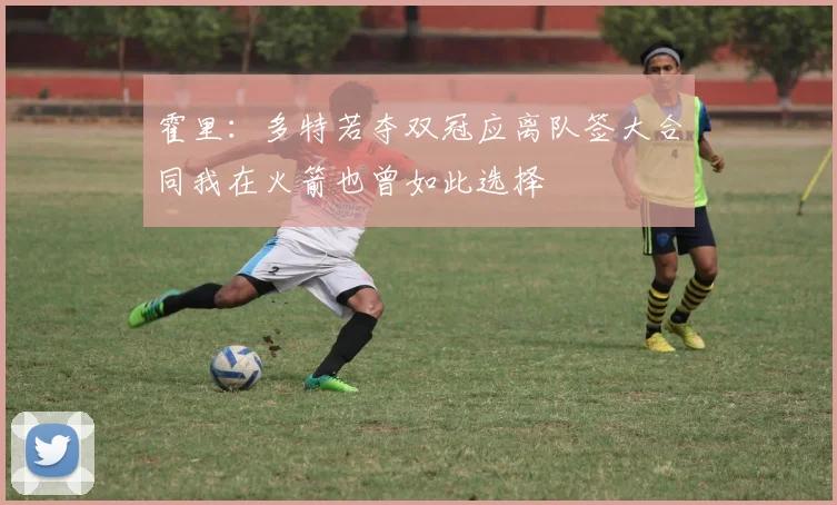 霍里：多特若夺双冠应离队签大合同我在火箭也曾如此选择