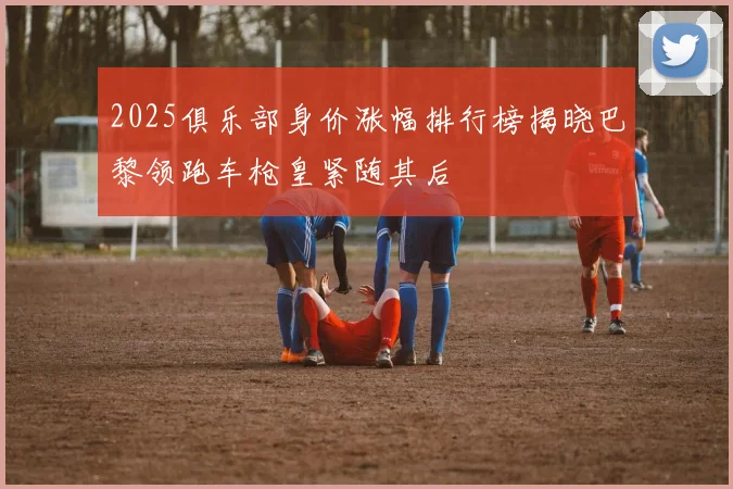 2025俱乐部身价涨幅排行榜揭晓巴黎领跑车枪皇紧随其后